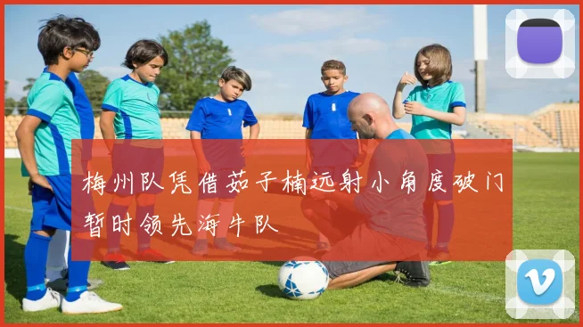 梅州队凭借茹子楠远射小角度破门暂时领先海牛队