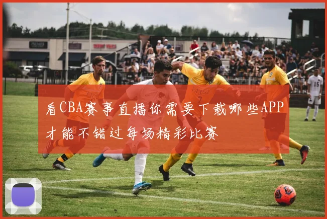 看CBA赛事直播你需要下载哪些APP才能不错过每场精彩比赛