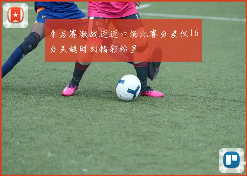 季后赛激战连连六场比赛分差仅16分关键时刻精彩纷呈