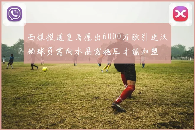 西媒报道皇马愿出6000万欧引进沃顿球员需向水晶宫施压才能加盟