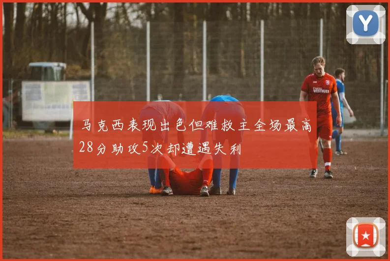 马克西表现出色但难救主全场最高28分助攻5次却遭遇失利