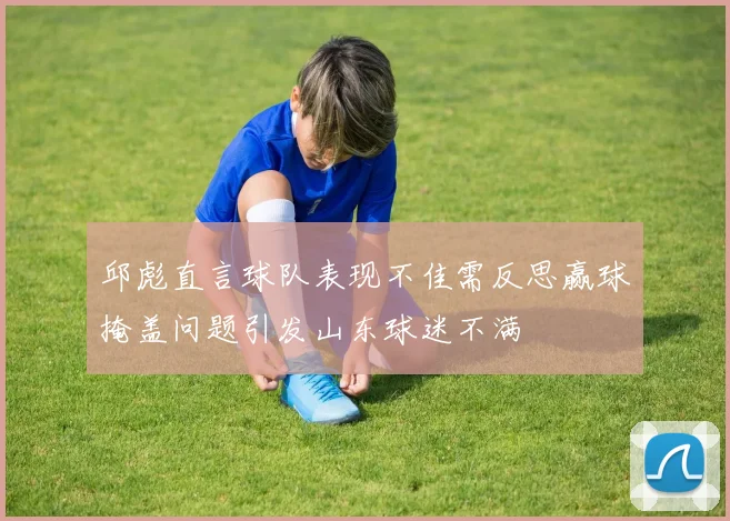 邱彪直言球队表现不佳需反思赢球掩盖问题引发山东球迷不满