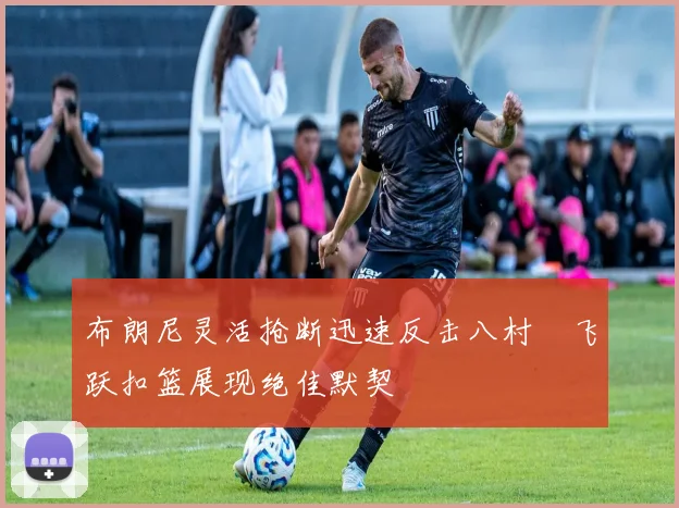 布朗尼灵活抢断迅速反击八村塁飞跃扣篮展现绝佳默契