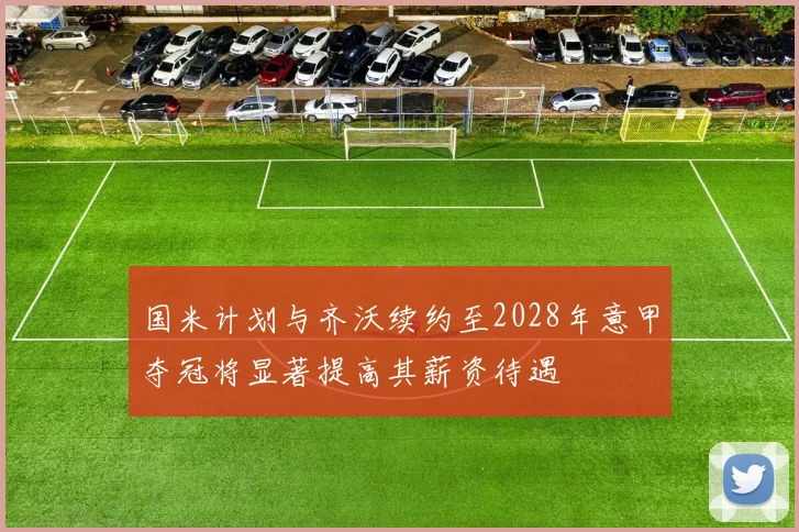 国米计划与齐沃续约至2028年意甲夺冠将显著提高其薪资待遇