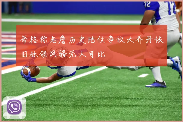 蒂格称老詹历史地位争议大乔丹依旧独领风骚无人可比