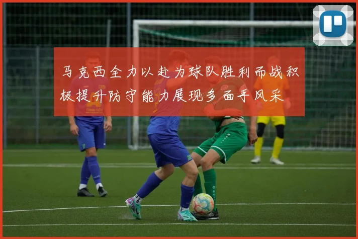 马克西全力以赴为球队胜利而战积极提升防守能力展现多面手风采