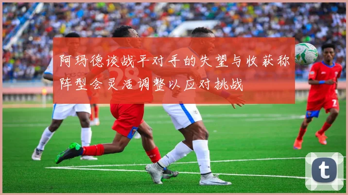 阿玛德谈战平对手的失望与收获称阵型会灵活调整以应对挑战