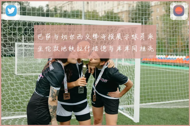 巴萨与切尔西交锋海报展示球员乘坐伦敦地铁拉什福德与库库同框亮相
