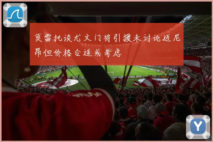 莫雷托谈尤文门将引援未讨论迈尼昂但价格合适或考虑