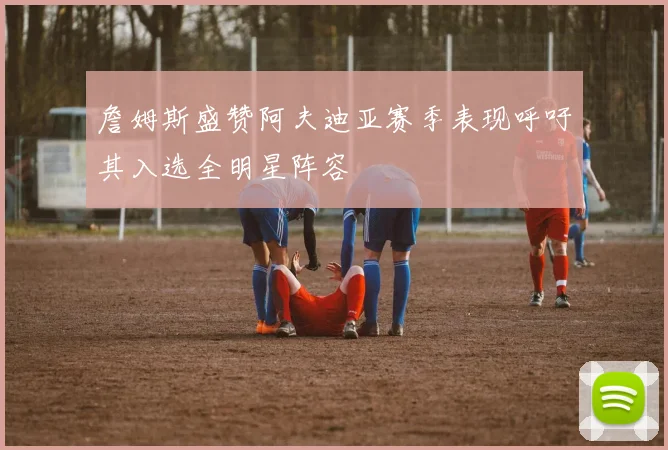 詹姆斯盛赞阿夫迪亚赛季表现呼吁其入选全明星阵容