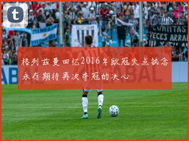 格列兹曼回忆2016年欧冠失点执念永存期待再次夺冠的决心
